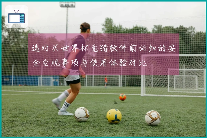 选对买世界杯竞猜软件前必知的安全合规事项与使用体验对比